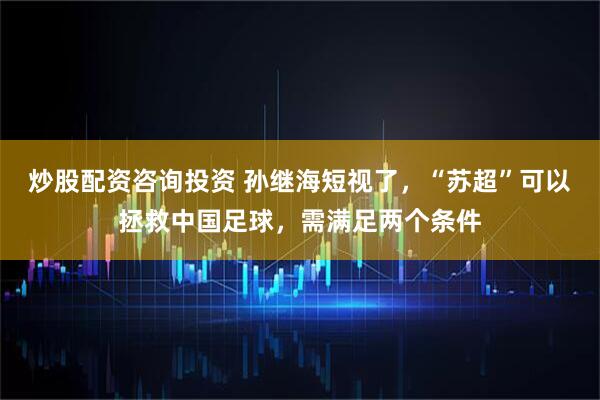 炒股配资咨询投资 孙继海短视了，“苏超”可以拯救中国足球，需满足两个条件