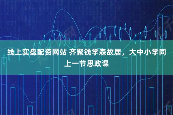 线上实盘配资网站 齐聚钱学森故居，大中小学同上一节思政课