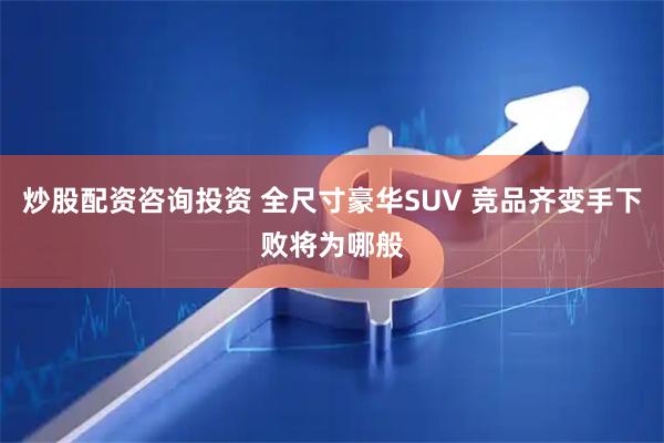 炒股配资咨询投资 全尺寸豪华SUV 竞品齐变手下败将为哪般
