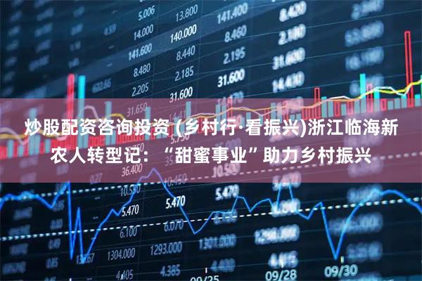 炒股配资咨询投资 (乡村行·看振兴)浙江临海新农人转型记：“甜蜜事业”助力乡村振兴
