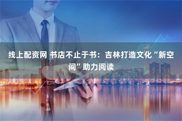 线上配资网 书店不止于书：吉林打造文化“新空间”助力阅读
