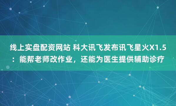 线上实盘配资网站 科大讯飞发布讯飞星火X1.5：能帮老师改作业，还能为医生提供辅助诊疗