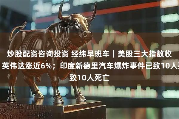 炒股配资咨询投资 经纬早班车｜美股三大指数收涨，英伟达涨近6%；印度新德里汽车爆炸事件已致10人死亡