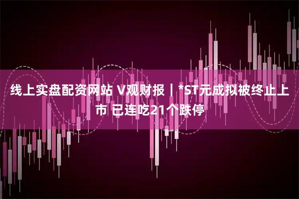 线上实盘配资网站 V观财报｜*ST元成拟被终止上市 已连吃21个跌停