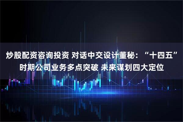 炒股配资咨询投资 对话中交设计董秘：“十四五”时期公司业务多点突破 未来谋划四大定位