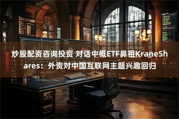 炒股配资咨询投资 对话中概ETF鼻祖KraneShares：外资对中国互联网主题兴趣回归