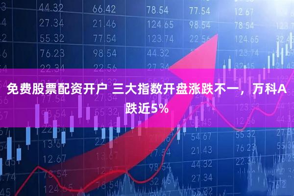 免费股票配资开户 三大指数开盘涨跌不一，万科A跌近5%