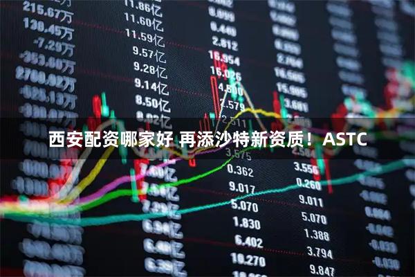 西安配资哪家好 再添沙特新资质！ASTC