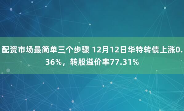 配资市场最简单三个步骤 12月12日华特转债上涨0.36%，转股溢价率77.31%
