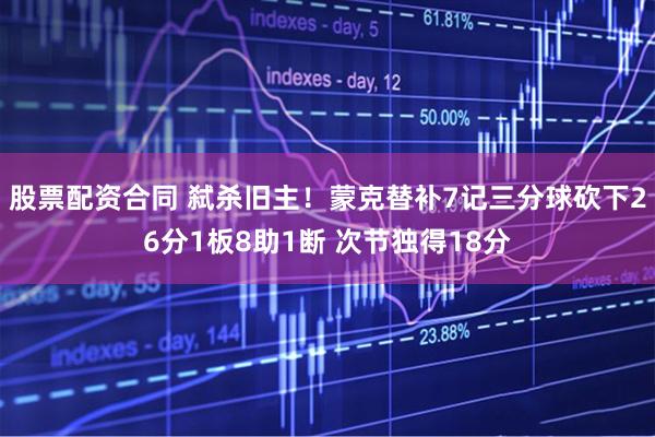 股票配资合同 弑杀旧主！蒙克替补7记三分球砍下26分1板8助1断 次节独得18分