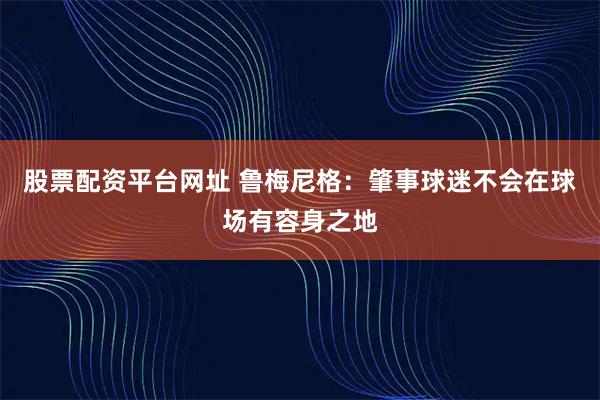股票配资平台网址 鲁梅尼格：肇事球迷不会在球场有容身之地