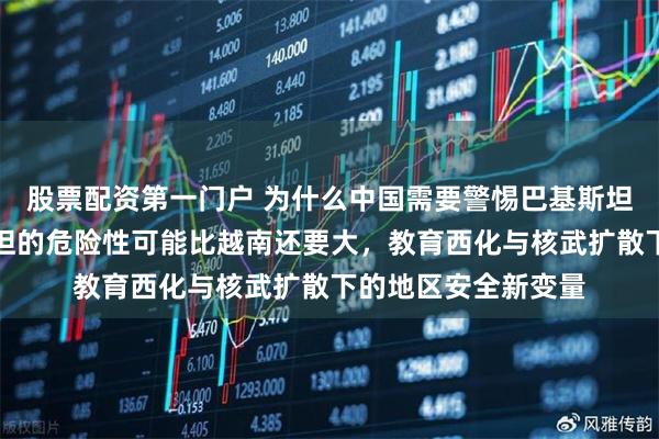股票配资第一门户 为什么中国需要警惕巴基斯坦，坦白讲，巴基斯坦的危险性可能比越南还要大，教育西化与核武扩散下的地区安全新变量