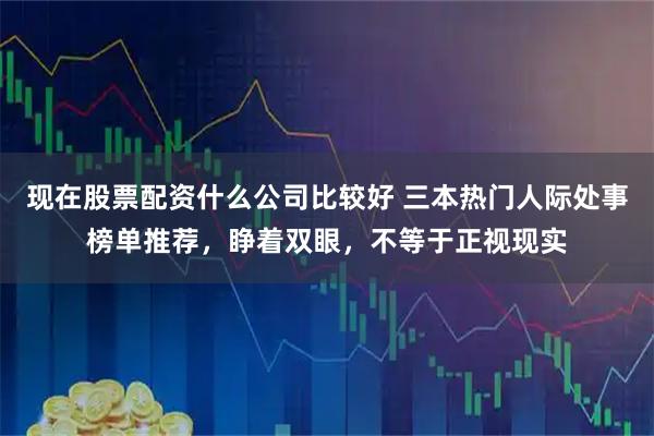 现在股票配资什么公司比较好 三本热门人际处事榜单推荐，睁着双眼，不等于正视现实