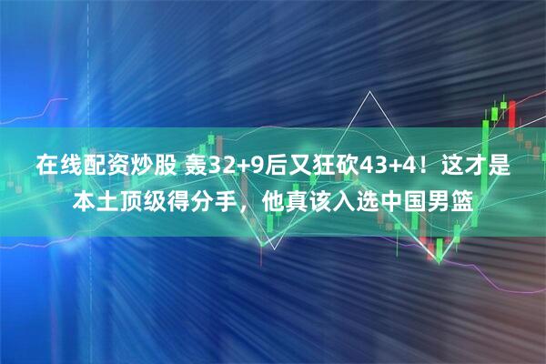 在线配资炒股 轰32+9后又狂砍43+4！这才是本土顶级得分手，他真该入选中国男篮
