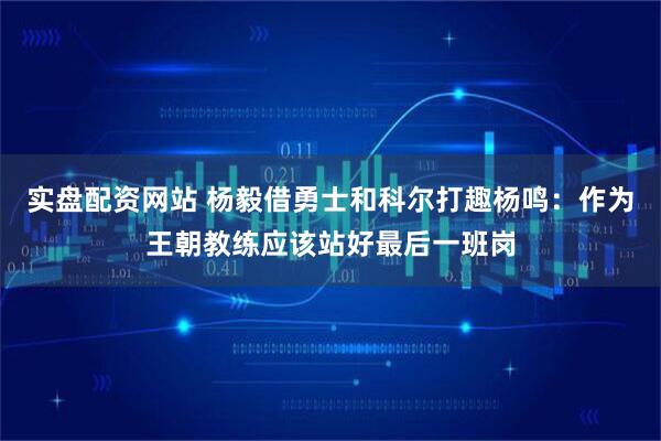 实盘配资网站 杨毅借勇士和科尔打趣杨鸣：作为王朝教练应该站好最后一班岗