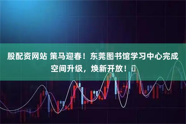 股配资网站 策马迎春！东莞图书馆学习中心完成空间升级，焕新开放！​