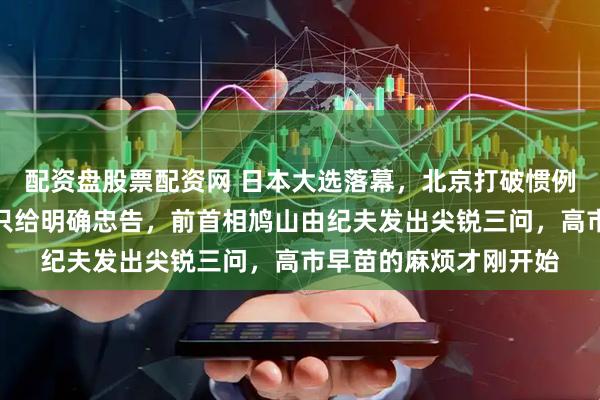 配资盘股票配资网 日本大选落幕，北京打破惯例沉默以对，不祝贺，只给明确忠告，前首相鸠山由纪夫发出尖锐三问，高市早苗的麻烦才刚开始