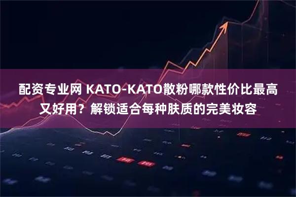 配资专业网 KATO-KATO散粉哪款性价比最高又好用？解锁适合每种肤质的完美妆容