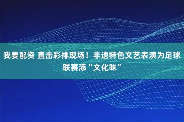 我要配资 直击彩排现场！非遗特色文艺表演为足球联赛添“文化味”