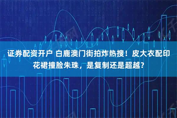 证券配资开户 白鹿澳门街拍炸热搜！皮大衣配印花裙撞脸朱珠，是复制还是超越？