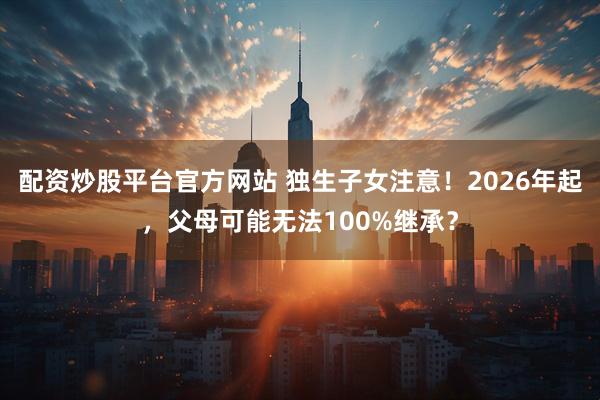 配资炒股平台官方网站 独生子女注意！2026年起，父母可能无法100%继承？