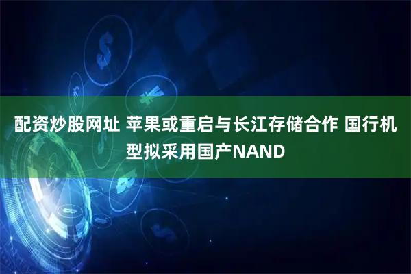 配资炒股网址 苹果或重启与长江存储合作 国行机型拟采用国产NAND