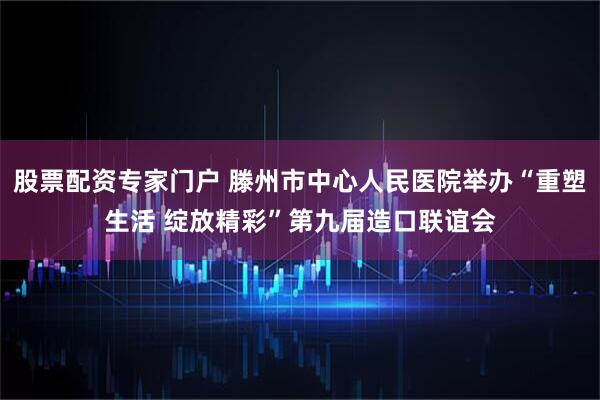 股票配资专家门户 滕州市中心人民医院举办“重塑生活 绽放精彩”第九届造口联谊会