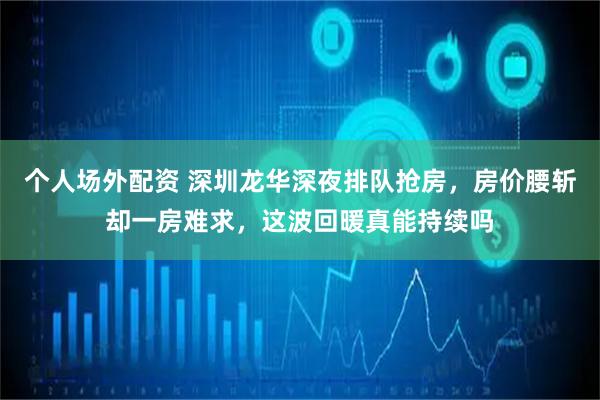 个人场外配资 深圳龙华深夜排队抢房，房价腰斩却一房难求，这波回暖真能持续吗