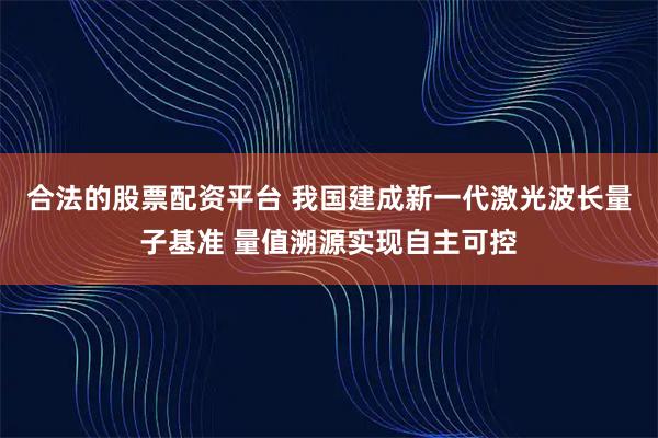 合法的股票配资平台 我国建成新一代激光波长量子基准 量值溯源实现自主可控
