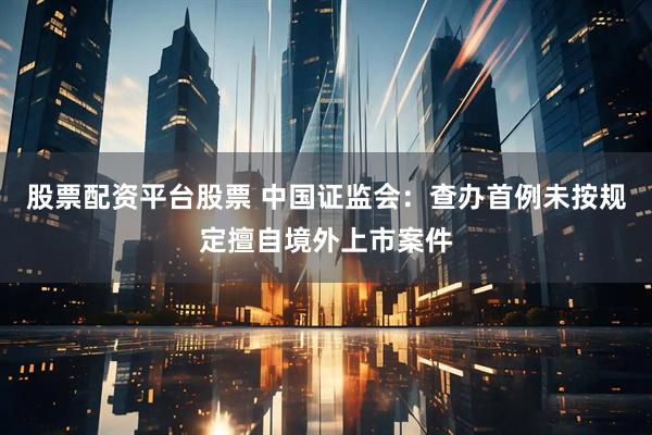 股票配资平台股票 中国证监会：查办首例未按规定擅自境外上市案件