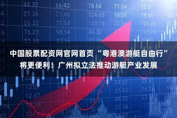 中国股票配资网官网首页 “粤港澳游艇自由行”将更便利！广州拟立法推动游艇产业发展