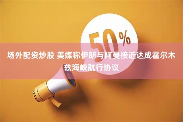 场外配资炒股 美媒称伊朗与阿曼接近达成霍尔木兹海峡航行协议