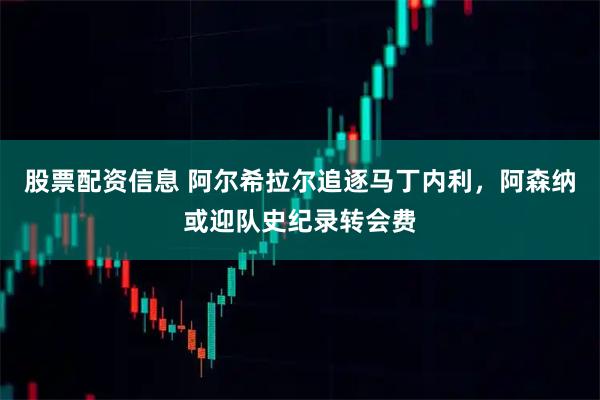 股票配资信息 阿尔希拉尔追逐马丁内利，阿森纳或迎队史纪录转会费