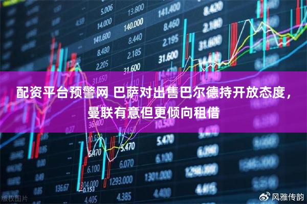 配资平台预警网 巴萨对出售巴尔德持开放态度，曼联有意但更倾向租借